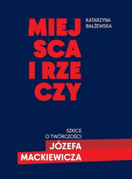 Miejsca i rzeczy. Szkice o twórczości Józefa Mack, Katarzyna Bałżewska