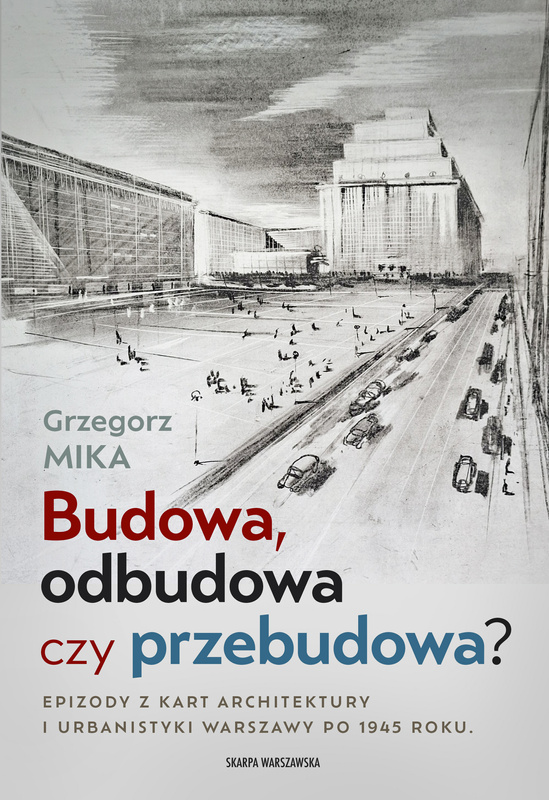 Budowa, odbudowa czy przebudowa? Epizody z kart architektury i urbanistyki Warszawy po 1945 roku, Grzegorz Mika