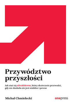 Przywództwo przyszłości. Jak stać się ultraliderem, który skutecznie przewodzi gdy nic dookoła nie jest stabilne i pewne, Michał Chmielecki